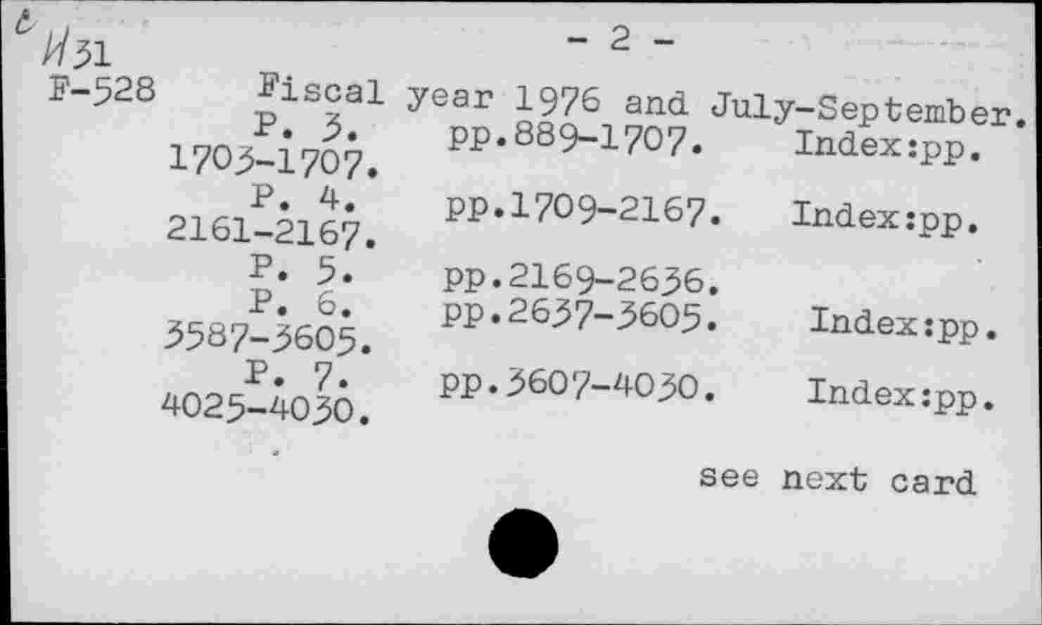 ﻿//31
F-528 fiscal
P. 3. 1703-1707.
P. 4. 2161-2167.
P. 5.
P. 6. 3587-3605.
P. 7. 4025-4030.
pp.889-1707
- 2 -
year 1976^ and July-September. Index:pp.
Index:pp.
pp.1709-2167.
pp.2169-2636.
pp.2637-3603.
pp.3607-4030.
Index:pp.
Index:pp.
see next card